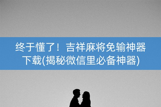 终于懂了！吉祥麻将免输神器下载(揭秘微信里必备神器)