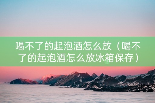 喝不了的起泡酒怎么放（喝不了的起泡酒怎么放冰箱保存）