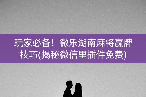 玩家必备！微乐湖南麻将赢牌技巧(揭秘微信里插件免费)