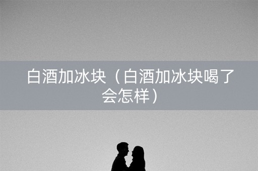 白酒加冰块（白酒加冰块喝了会怎样）