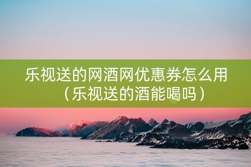 乐视送的网酒网优惠券怎么用（乐视送的酒能喝吗）