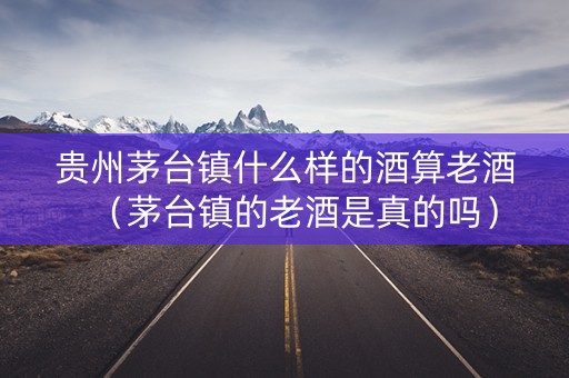 贵州茅台镇什么样的酒算老酒（茅台镇的老酒是真的吗）