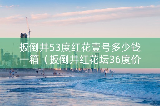 扳倒井53度红花壹号多少钱一箱（扳倒井红花坛36度价格）