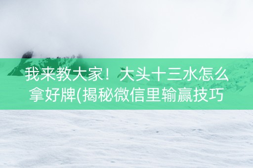 我来教大家！大头十三水怎么拿好牌(揭秘微信里输赢技巧)