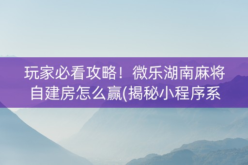 玩家必看攻略！微乐湖南麻将自建房怎么赢(揭秘小程序系统发好牌)