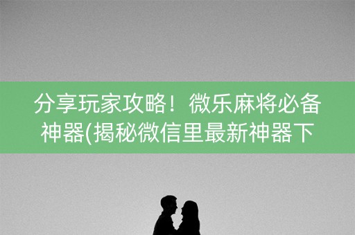 分享玩家攻略！微乐麻将必备神器(揭秘微信里最新神器下载)