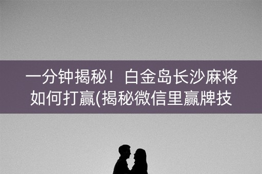 一分钟揭秘！白金岛长沙麻将如何打赢(揭秘微信里赢牌技巧)