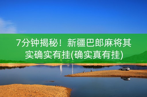 7分钟揭秘！新疆巴郎麻将其实确实有挂(确实真有挂)
