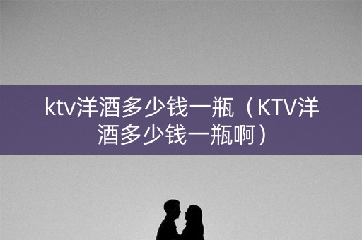 ktv洋酒多少钱一瓶（KTV洋酒多少钱一瓶啊）