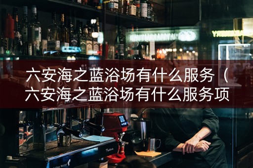六安海之蓝浴场有什么服务（六安海之蓝浴场有什么服务项目吗）