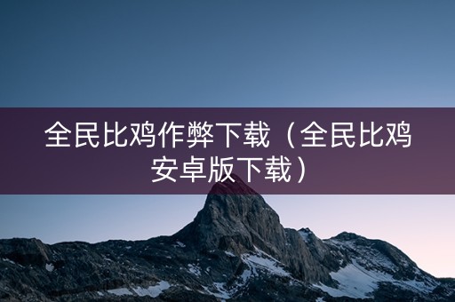 全民比鸡作弊下载（全民比鸡安卓版下载）