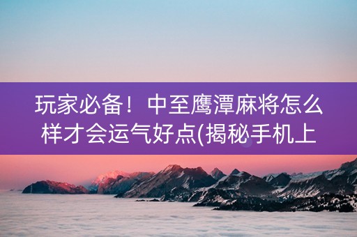玩家必备！中至鹰潭麻将怎么样才会运气好点(揭秘手机上提高胜率)