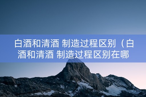 白酒和清酒 制造过程区别（白酒和清酒 制造过程区别在哪）