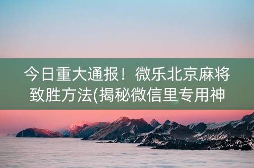 今日重大通报！微乐北京麻将致胜方法(揭秘微信里专用神器下载)