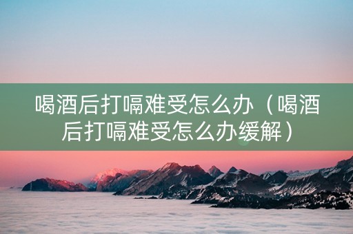 喝酒后打嗝难受怎么办（喝酒后打嗝难受怎么办缓解）