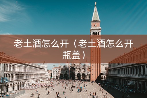 老土酒怎么开（老土酒怎么开瓶盖）