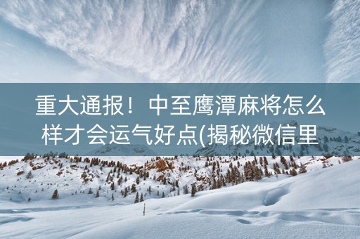 重大通报！中至鹰潭麻将怎么样才会运气好点(揭秘微信里赢牌的技巧)