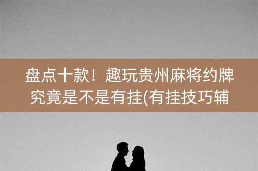 盘点十款！趣玩贵州麻将约牌究竟是不是有挂(有挂技巧辅助器)