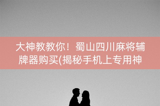 大神教教你！蜀山四川麻将辅牌器购买(揭秘手机上专用神器下载)