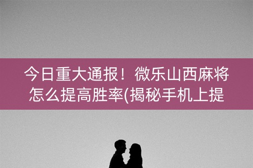 今日重大通报！微乐山西麻将怎么提高胜率(揭秘手机上提高胜率)
