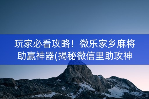 玩家必看攻略！微乐家乡麻将助赢神器(揭秘微信里助攻神器)