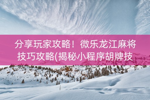 分享玩家攻略！微乐龙江麻将技巧攻略(揭秘小程序胡牌技巧)