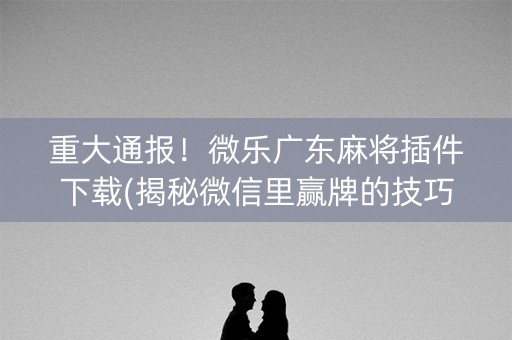 重大通报！微乐广东麻将插件下载(揭秘微信里赢牌的技巧)