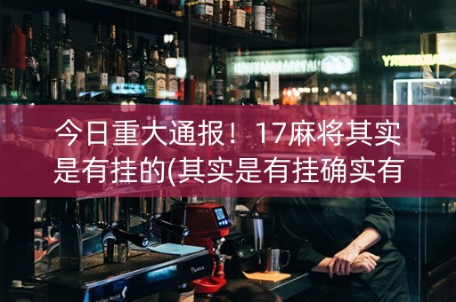 今日重大通报！17麻将其实是有挂的(其实是有挂确实有挂)