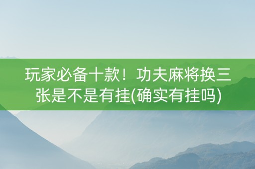 玩家必备十款！功夫麻将换三张是不是有挂(确实有挂吗)