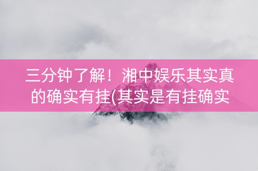 三分钟了解！湘中娱乐其实真的确实有挂(其实是有挂确实有挂)