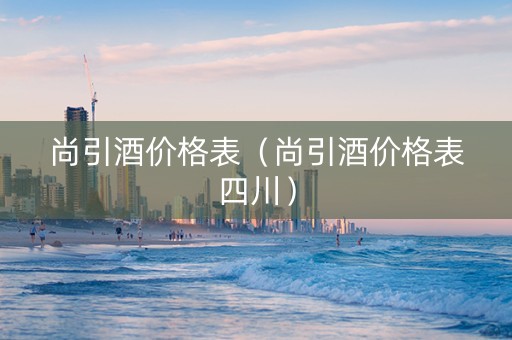 尚引酒价格表（尚引酒价格表四川）