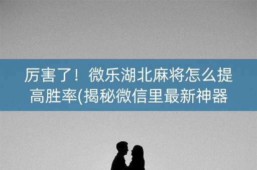 厉害了！微乐湖北麻将怎么提高胜率(揭秘微信里最新神器下载)