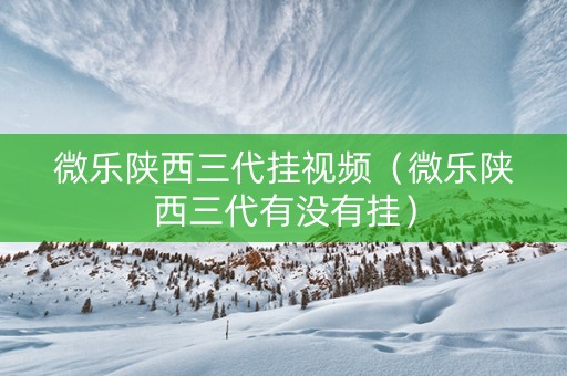 微乐陕西三代挂视频（微乐陕西三代有没有挂）