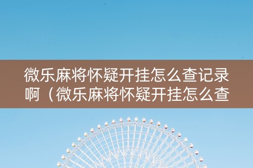 微乐麻将怀疑开挂怎么查记录啊（微乐麻将怀疑开挂怎么查记录啊安卓）