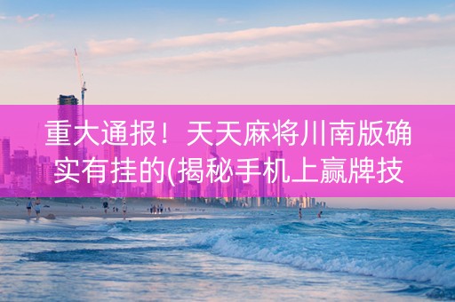 重大通报！天天麻将川南版确实有挂的(揭秘手机上赢牌技巧)