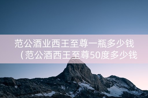 范公酒业西王至尊一瓶多少钱（范公酒西王至尊50度多少钱）