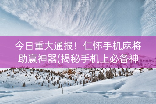 今日重大通报！仁怀手机麻将助赢神器(揭秘手机上必备神器)