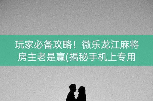 玩家必备攻略！微乐龙江麻将房主老是赢(揭秘手机上专用神器)