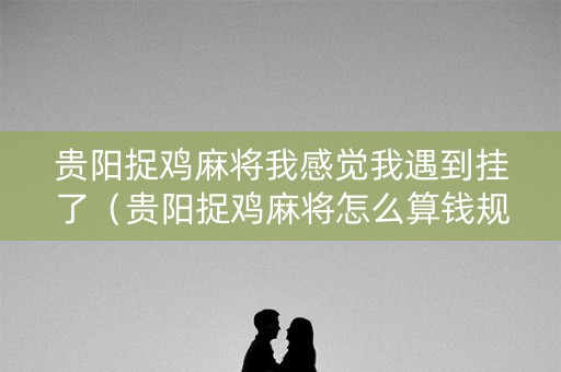 贵阳捉鸡麻将我感觉我遇到挂了（贵阳捉鸡麻将怎么算钱规则）
