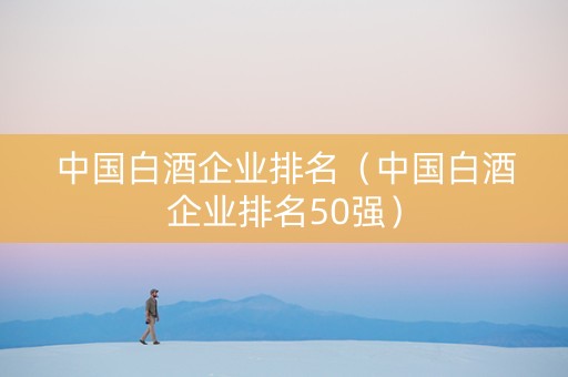 中国白酒企业排名（中国白酒企业排名50强）