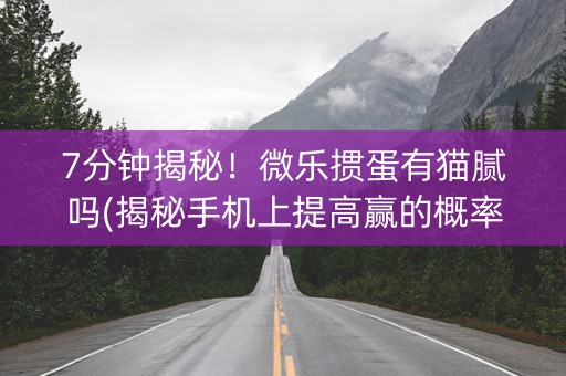 7分钟揭秘！微乐掼蛋有猫腻吗(揭秘手机上提高赢的概率)