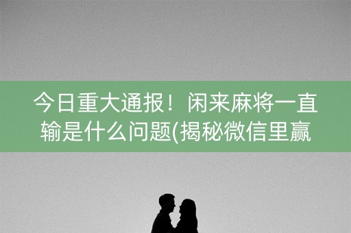 今日重大通报！闲来麻将一直输是什么问题(揭秘微信里赢的秘诀)
