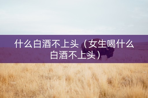 什么白酒不上头（女生喝什么白酒不上头）