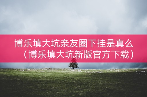 博乐填大坑亲友圈下挂是真么（博乐填大坑新版官方下载）