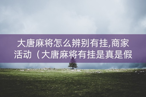 大唐麻将怎么辨别有挂,商家活动（大唐麻将有挂是真是假）