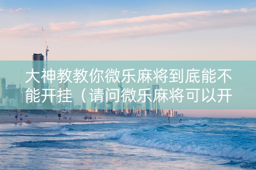 大神教教你微乐麻将到底能不能开挂（请问微乐麻将可以开挂吗）