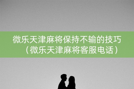 微乐天津麻将保持不输的技巧（微乐天津麻将客服电话）