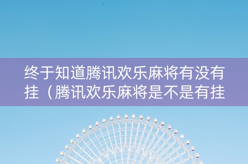 终于知道腾讯欢乐麻将有没有挂（腾讯欢乐麻将是不是有挂）