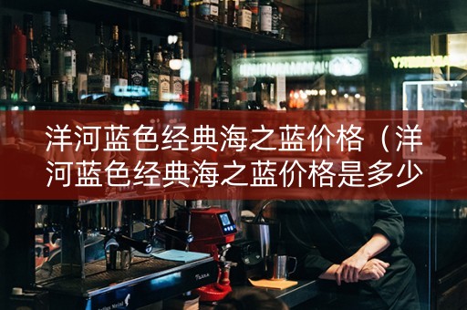 洋河蓝色经典海之蓝价格（洋河蓝色经典海之蓝价格是多少）