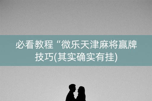 必看教程“微乐天津麻将赢牌技巧(其实确实有挂)